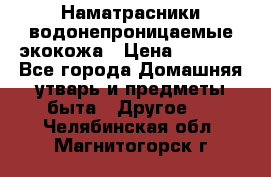 Наматрасники водонепроницаемые экокожа › Цена ­ 1 602 - Все города Домашняя утварь и предметы быта » Другое   . Челябинская обл.,Магнитогорск г.